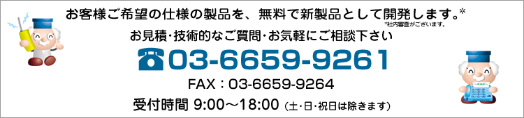 お客様ご希望の仕様の製品を、開発費無料で新製品として開発します。(社内審査がございます)お見積・技術的なご質問・お気軽にご相談下さい。電話:03-6659-9261 FAX:03-6659-9264 受付時間:9:00~18:00(土・日・祝日は除きます)
